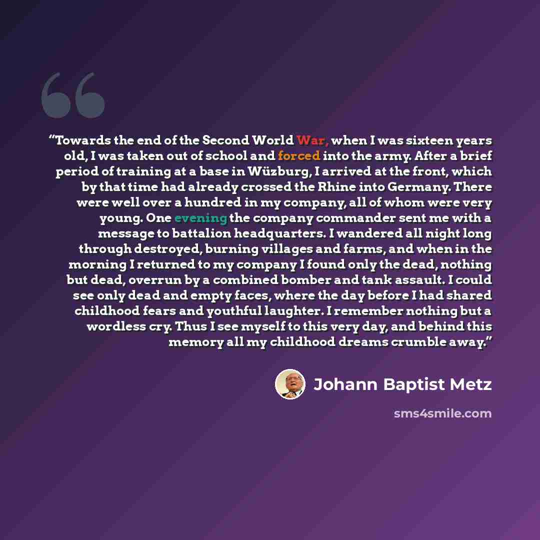 “Towards the end of the Second World War, when I was sixteen years old, I was taken out of school and forced into the army. After a brief period of training at a base in Wüzburg, I arrived at the front, which by that time had already crossed the Rhine into Germany. There were well over a hundred in…” quote by Johann Baptist Metz