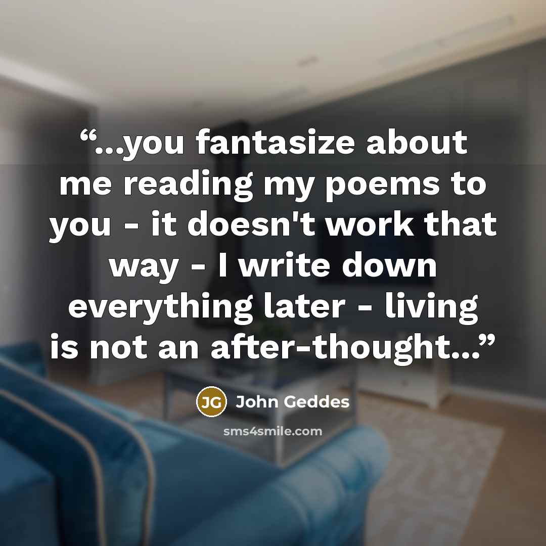 “...you fantasize about me reading my poems to you - it doesn't work that way - I write down everything later - living is not an after-thought...” quote by John Geddes