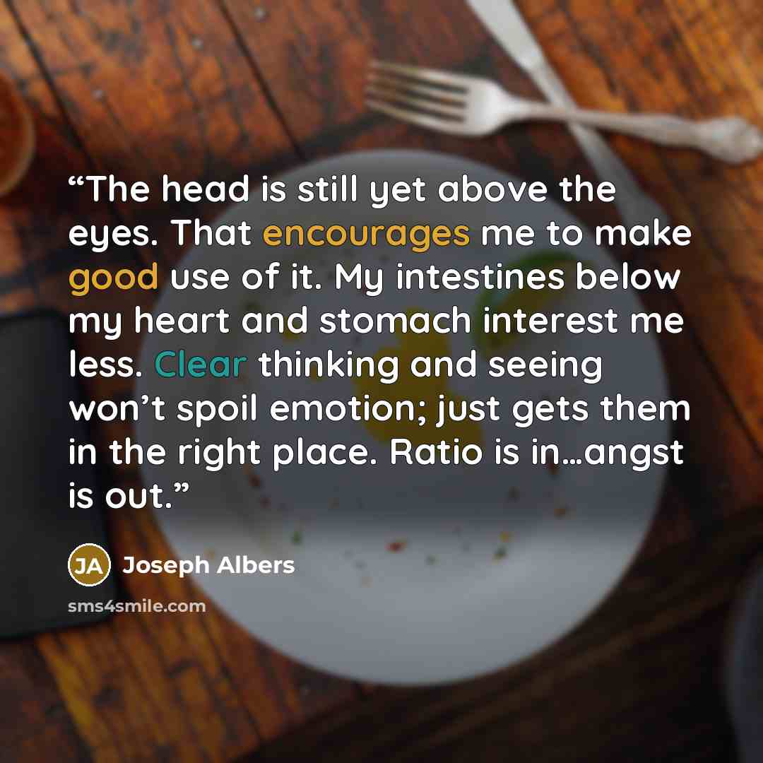 “The head is still yet above the eyes. That encourages me to make good use of it. My intestines below my heart and stomach interest me less. Clear thinking and seeing won’t spoil emotion; just gets them in the right place. Ratio is in…angst is out.” quote by Joseph Albers