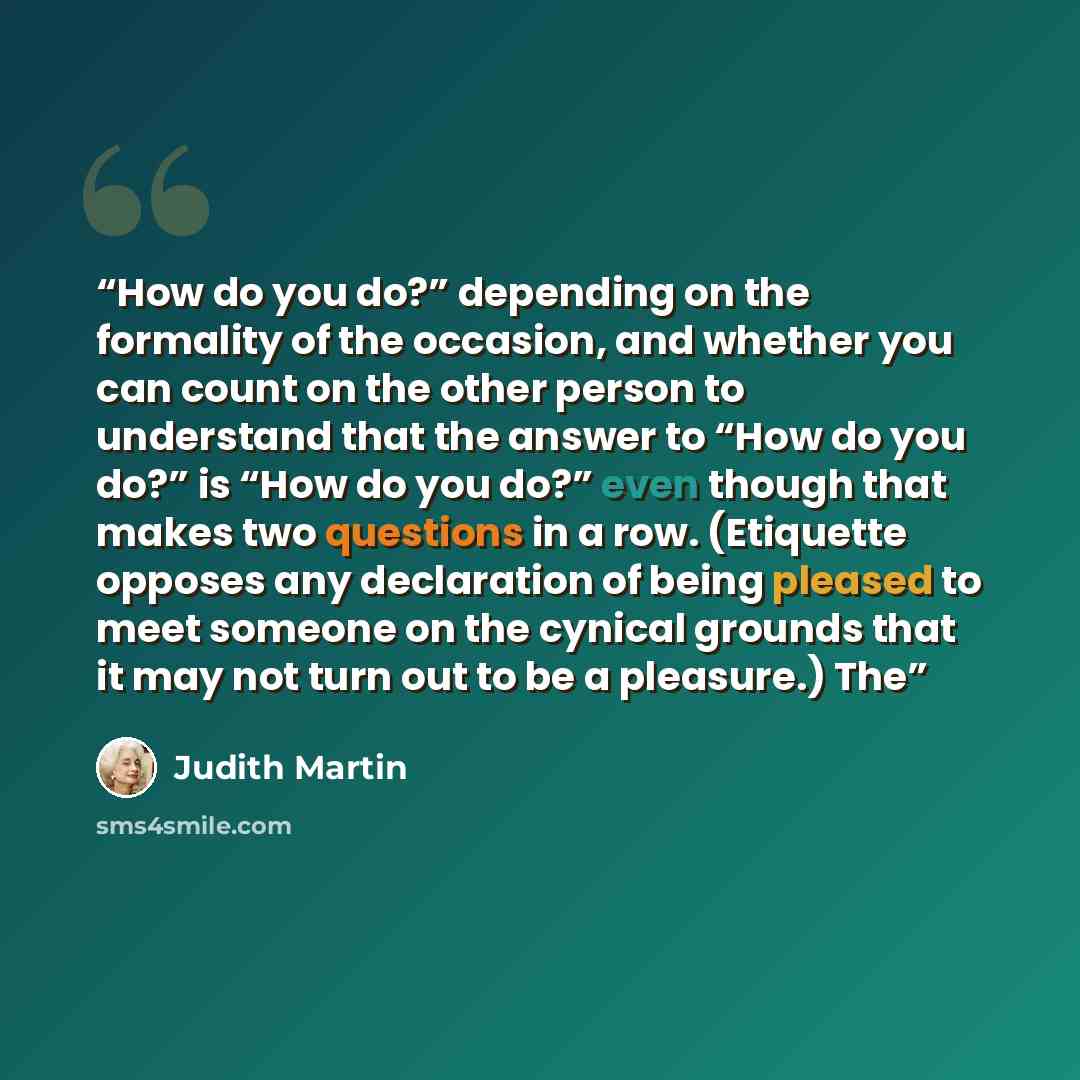 “How do you do?” depending on the formality of the occasion, and whether you can count on the other person to understand that the answer to “How do you do?” is “How do you do?” even though that makes two questions in a row. (Etiquette opposes any declaration of being pleased to meet someone on the…” quote by Judith Martin
