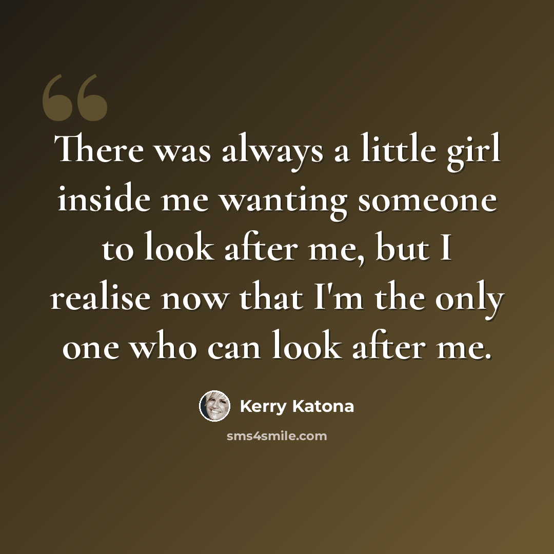 “There was always a little girl inside me wanting someone to look after me, but I realise now that I'm the only one who can look after me.” quote by Kerry Katona