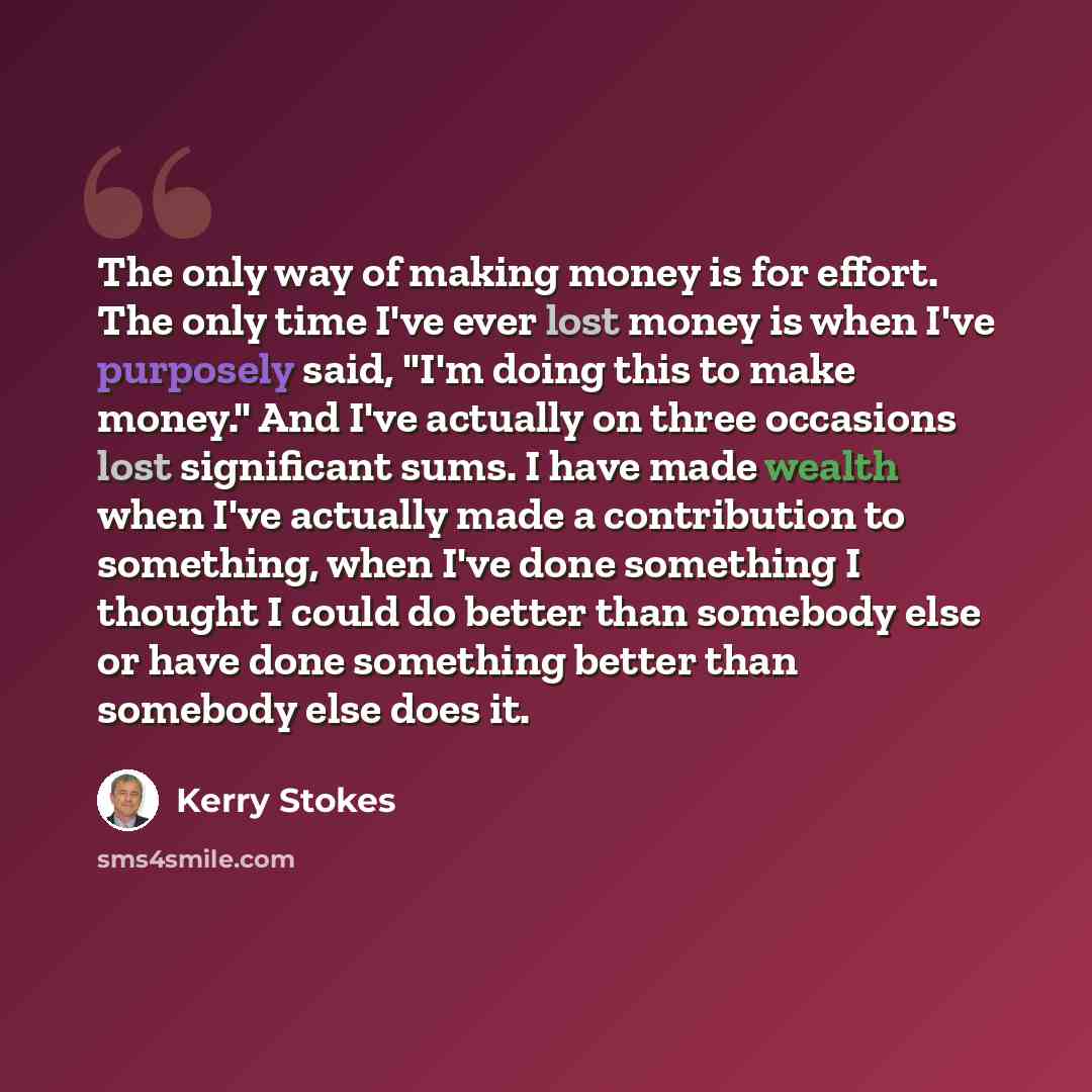“The only way of making money is for effort. The only time I've ever lost money is when I've purposely said, "I'm doing this to make money." And I've actually on three occasions lost significant sums. I have made wealth when I've actually made a contribution to something, when I've done something I…” quote by Kerry Stokes