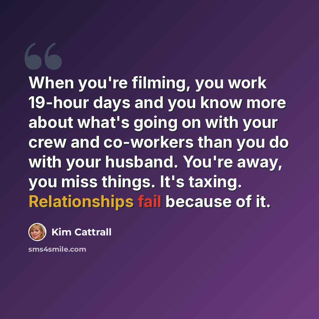 “When you're filming, you work 19-hour days and you know more about what's going on with your crew and co-workers than you do with your husband. You're away, you miss things. It's taxing. Relationships fail because of it.” quote by Kim Cattrall