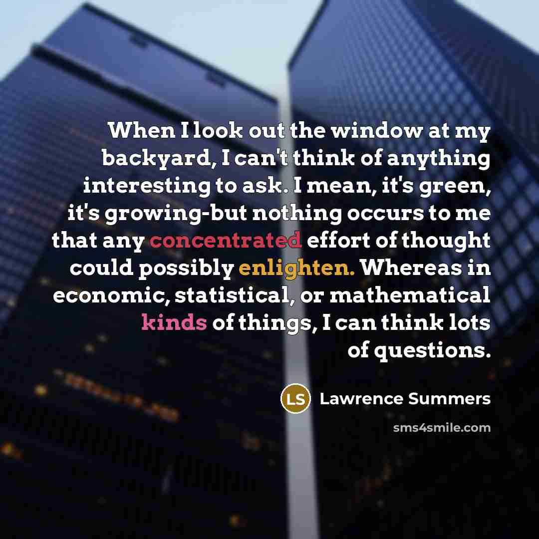 “When I look out the window at my backyard, I can't think of anything interesting to ask. I mean, it's green, it's growing-but nothing occurs to me that any concentrated effort of thought could possibly enlighten. Whereas in economic, statistical, or mathematical kinds of things, I can think lots…” quote by Lawrence Summers