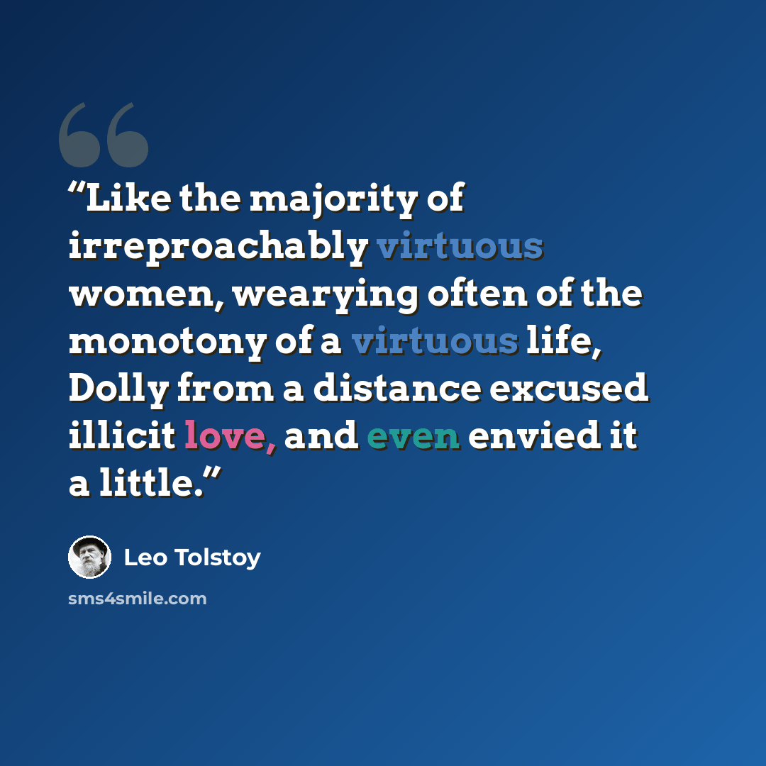 “Like the majority of irreproachably virtuous women, wearying often of the monotony of a virtuous life, Dolly from a distance excused illicit love, and even envied it a little.” quote by Leo Tolstoy
