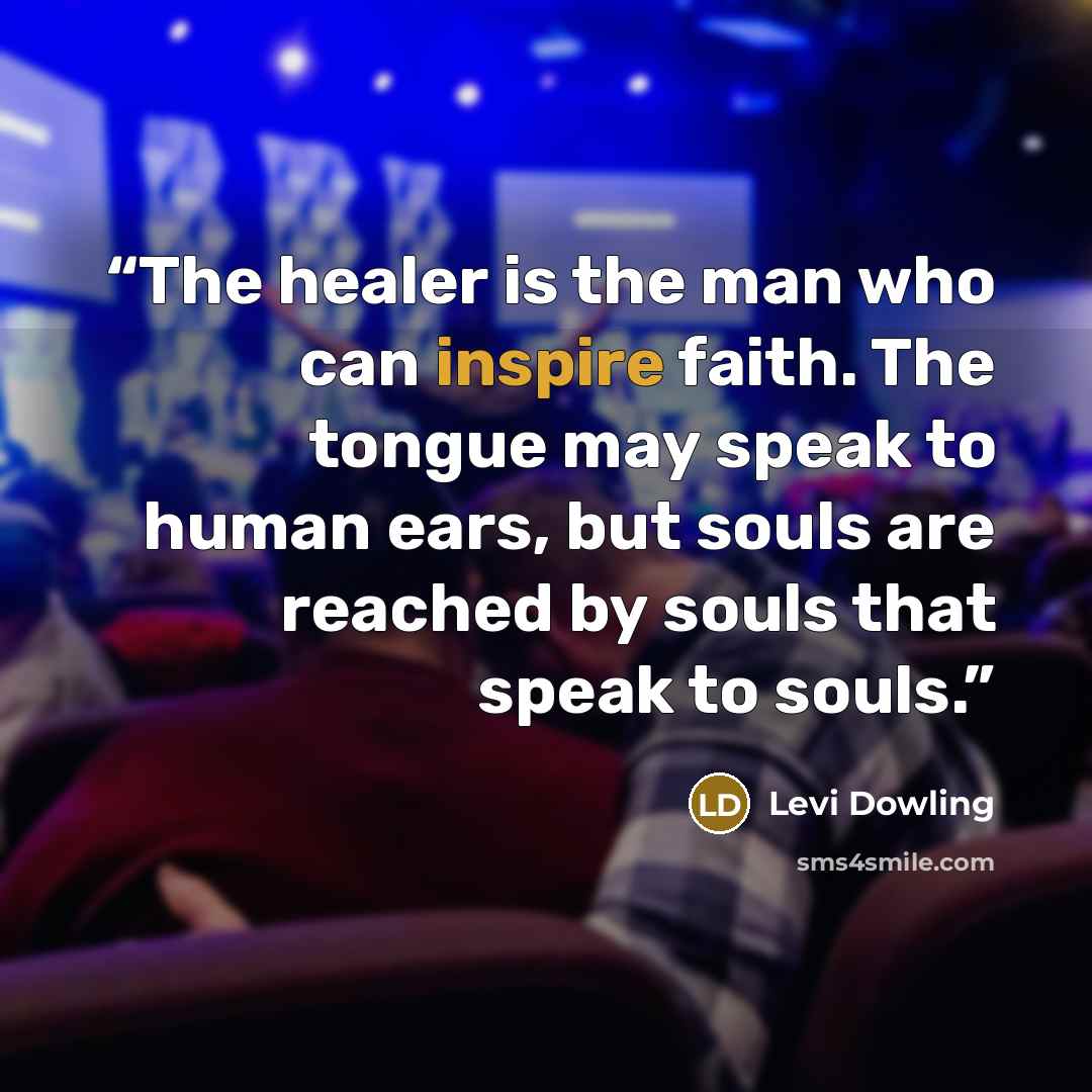 “The healer is the man who can inspire faith. The tongue may speak to human ears, but souls are reached by souls that speak to souls.” quote by Levi Dowling