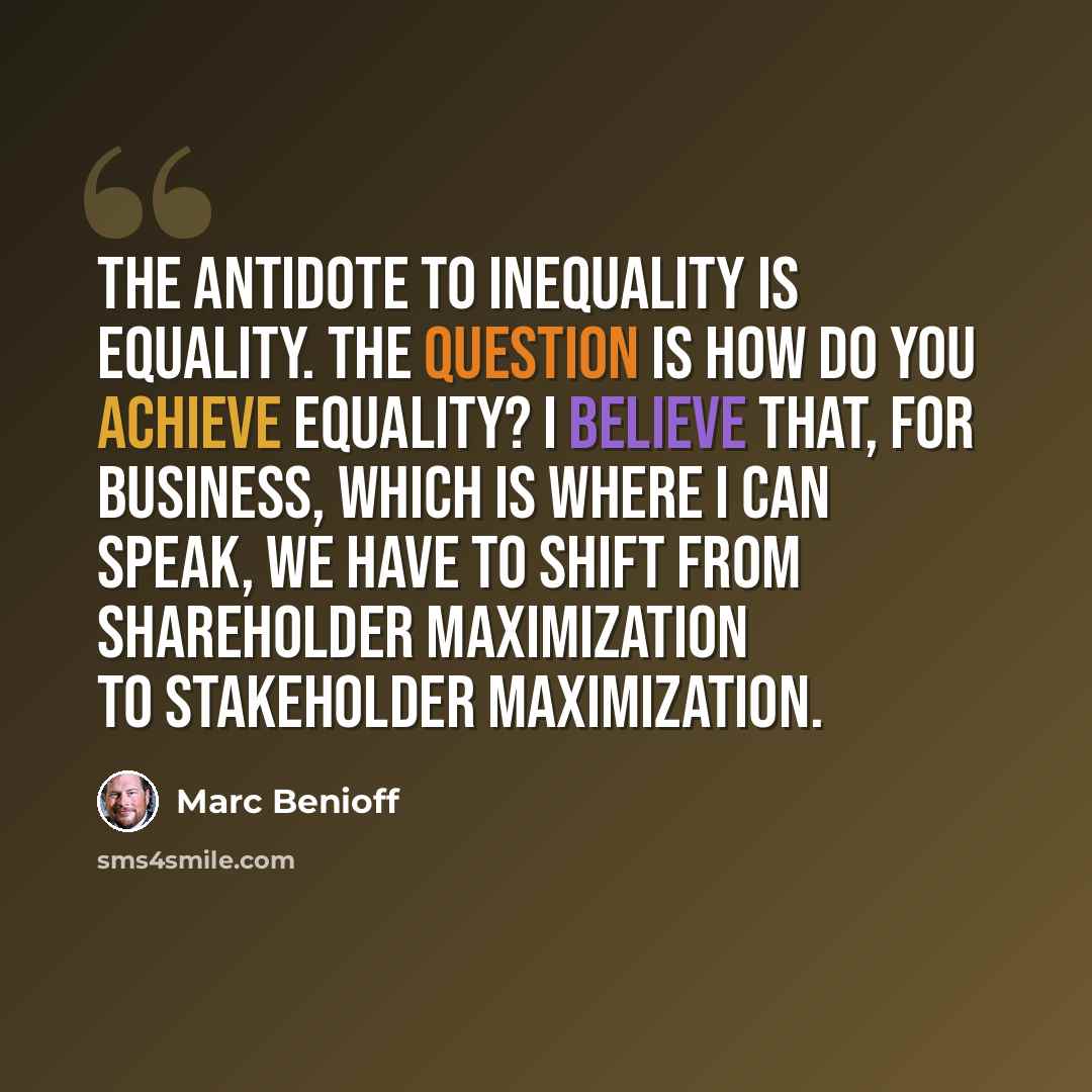 “The antidote to inequality is equality. The question is how do you achieve equality? I believe that, for business, which is where I can speak, we have to shift from shareholder maximization to stakeholder maximization.” quote by Marc Benioff