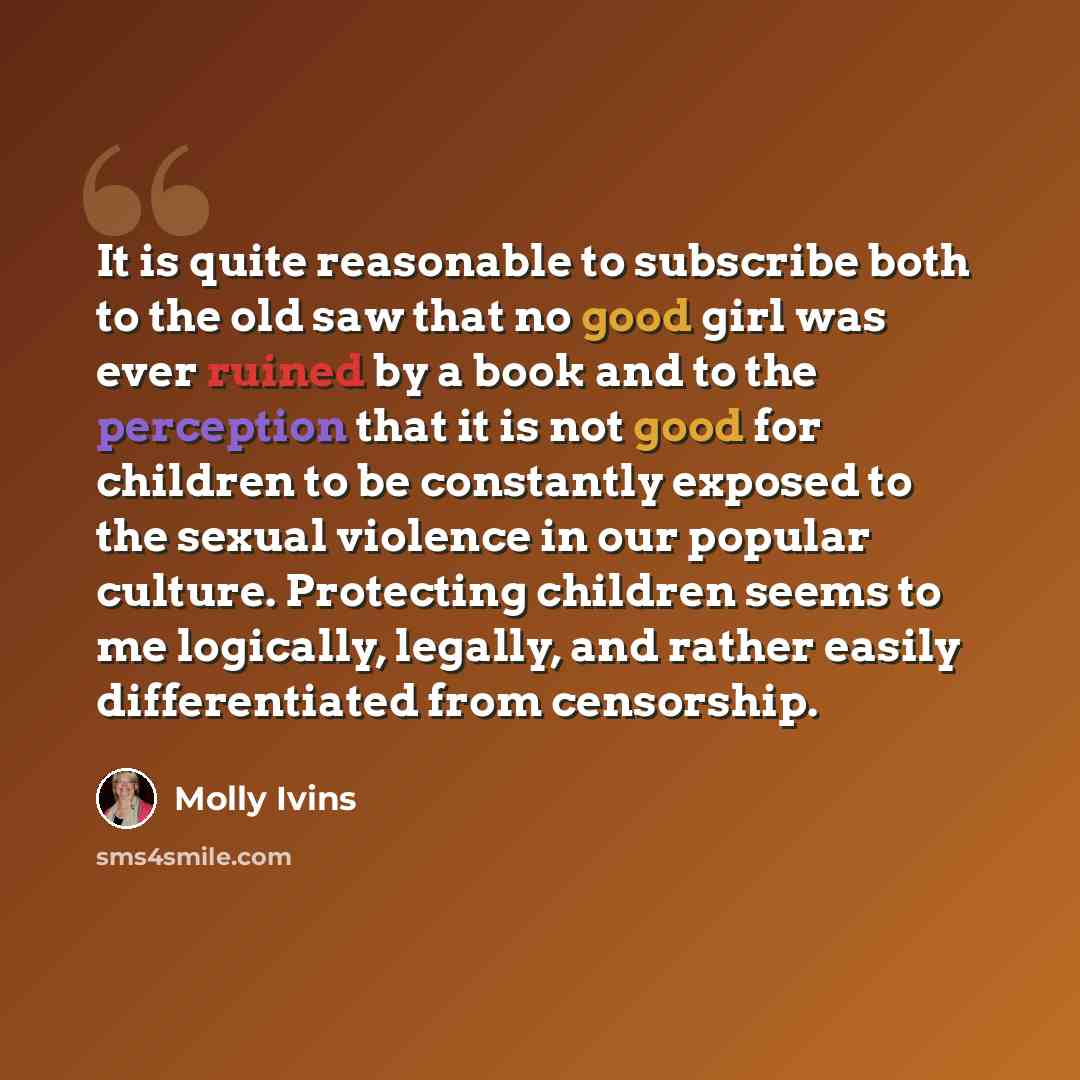 “It is quite reasonable to subscribe both to the old saw that no good girl was ever ruined by a book and to the perception that it is not good for children to be constantly exposed to the sexual violence in our popular culture. Protecting children seems to me logically, legally, and rather easily…” quote by Molly Ivins