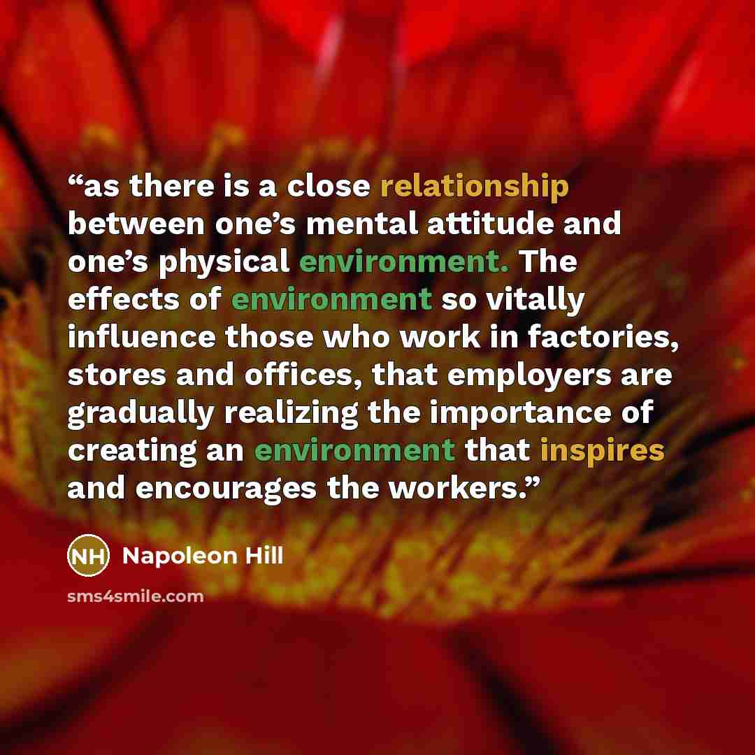 “as there is a close relationship between one’s mental attitude and one’s physical environment. The effects of environment so vitally influence those who work in factories, stores and offices, that employers are gradually realizing the importance of creating an environment that inspires and…” quote by Napoleon Hill