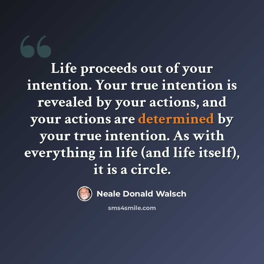 “Life proceeds out of your intention. Your true intention is revealed by your actions, and your actions are determined by your true intention. As with everything in life (and life itself), it is a circle.” quote by Neale Donald Walsch