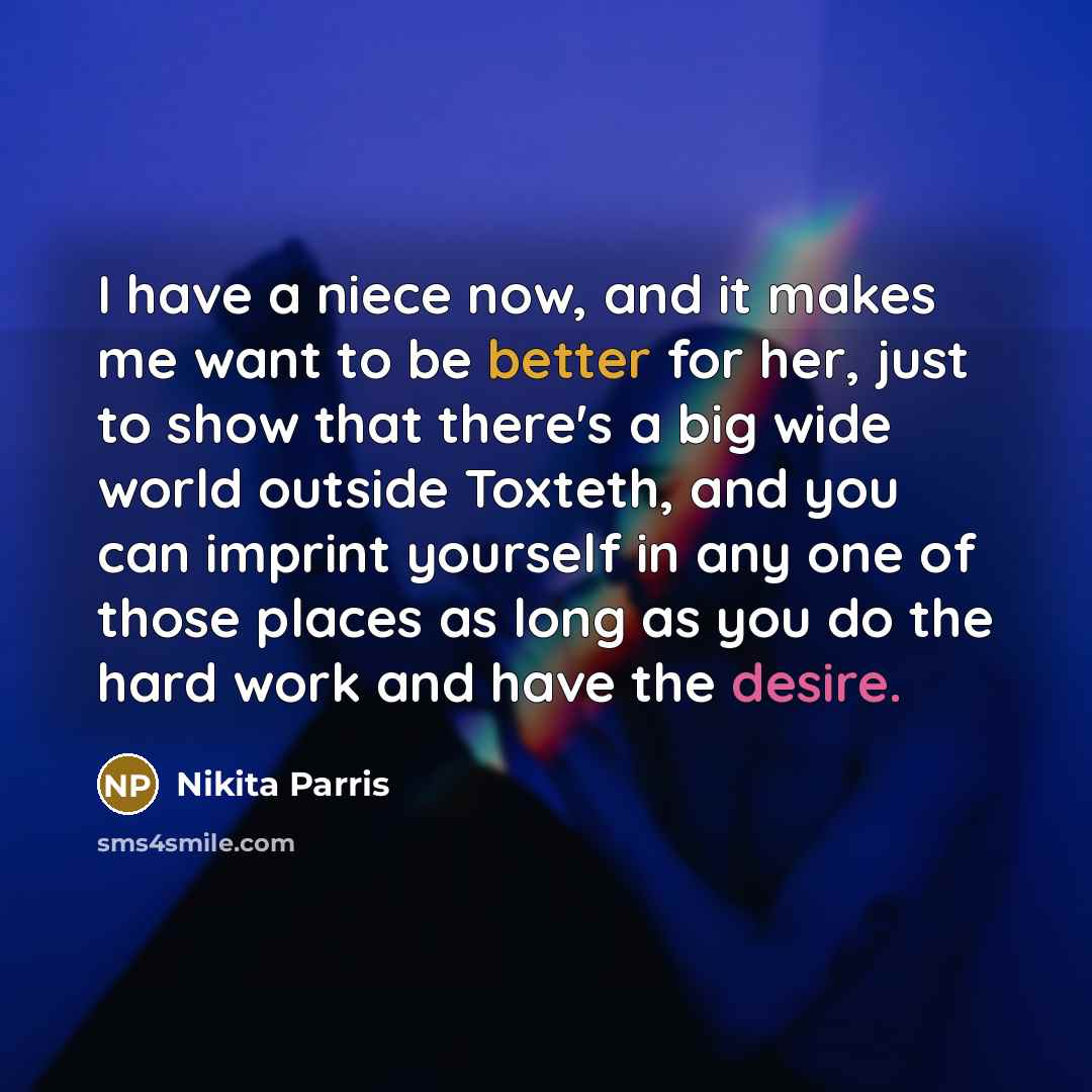 “I have a niece now, and it makes me want to be better for her, just to show that there's a big wide world outside Toxteth, and you can imprint yourself in any one of those places as long as you do the hard work and have the desire.” quote by Nikita Parris