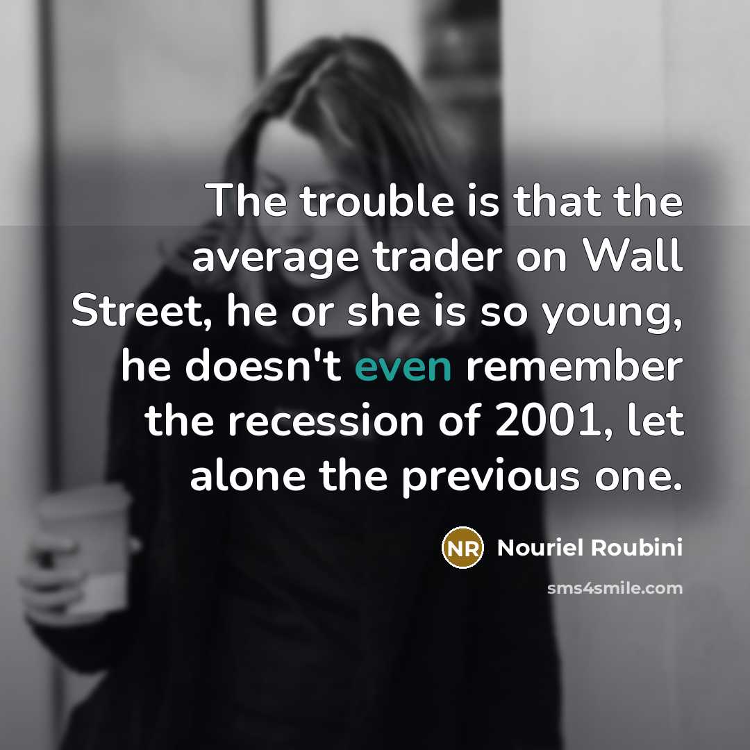“The trouble is that the average trader on Wall Street, he or she is so young, he doesn't even remember the recession of 2001, let alone the previous one.” quote by Nouriel Roubini