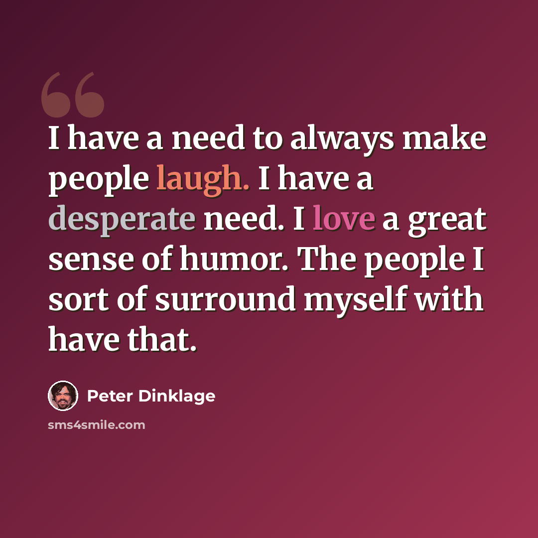 “I have a need to always make people laugh. I have a desperate need. I love a great sense of humor. The people I sort of surround myself with have that.” quote by Peter Dinklage