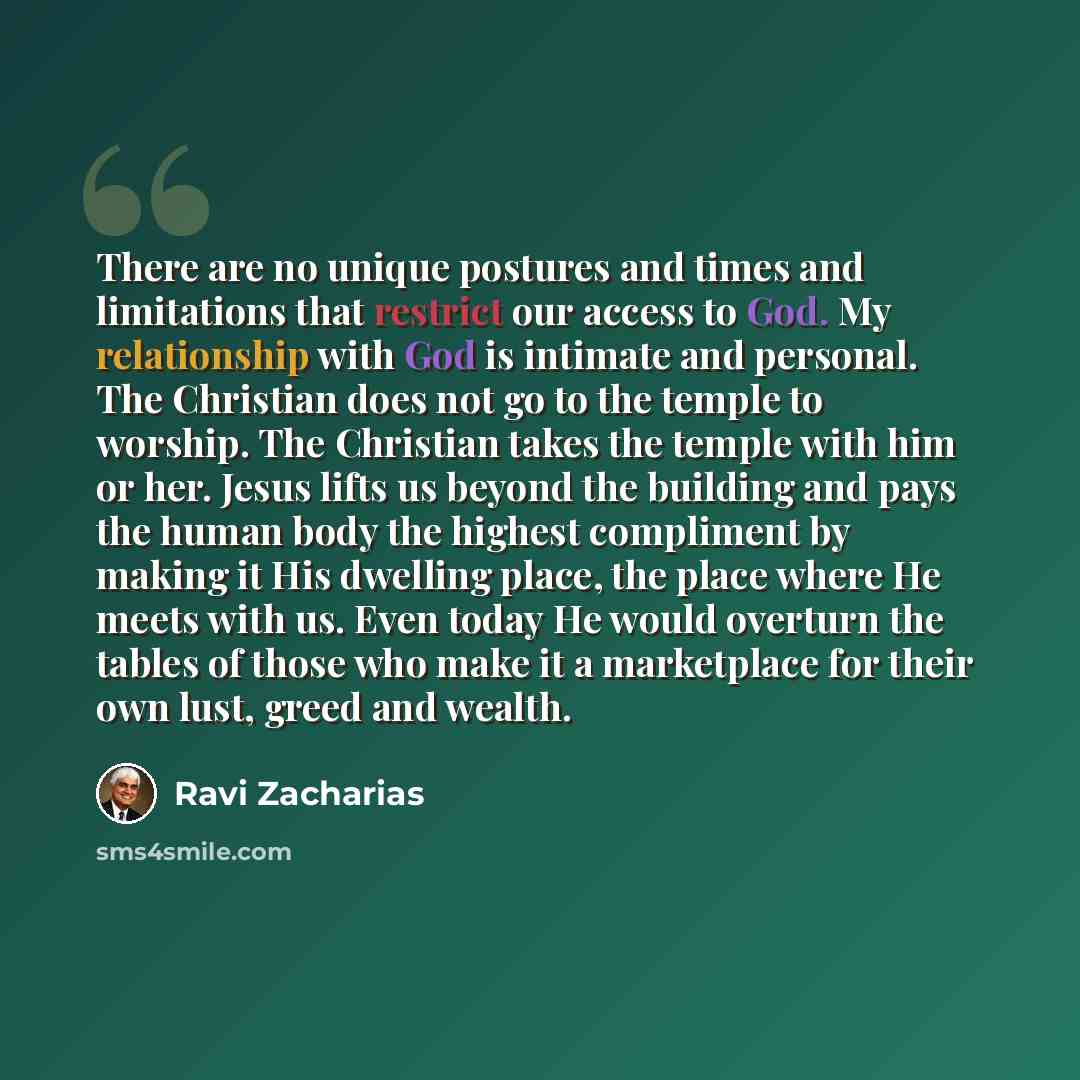 “There are no unique postures and times and limitations that restrict our access to God. My relationship with God is intimate and personal. The Christian does not go to the temple to worship. The Christian takes the temple with him or her. Jesus lifts us beyond the building and pays the human body…” quote by Ravi Zacharias