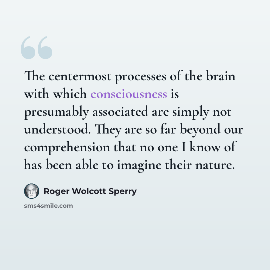 “The centermost processes of the brain with which consciousness is presumably associated are simply not understood. They are so far beyond our comprehension that no one I know of has been able to imagine their nature.” quote by Roger Wolcott Sperry