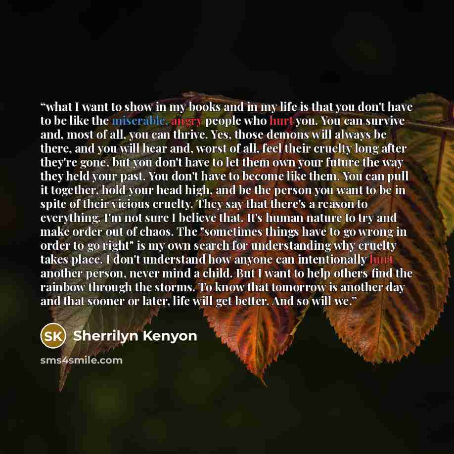“what I want to show in my books and in my life is that you don't have to be like the miserable, angry people who hurt you. You can survive and, most of all, you can thrive. Yes, those demons will always be there, and you will hear and, worst of all, feel their cruelty long after they're gone, but…” quote by Sherrilyn Kenyon