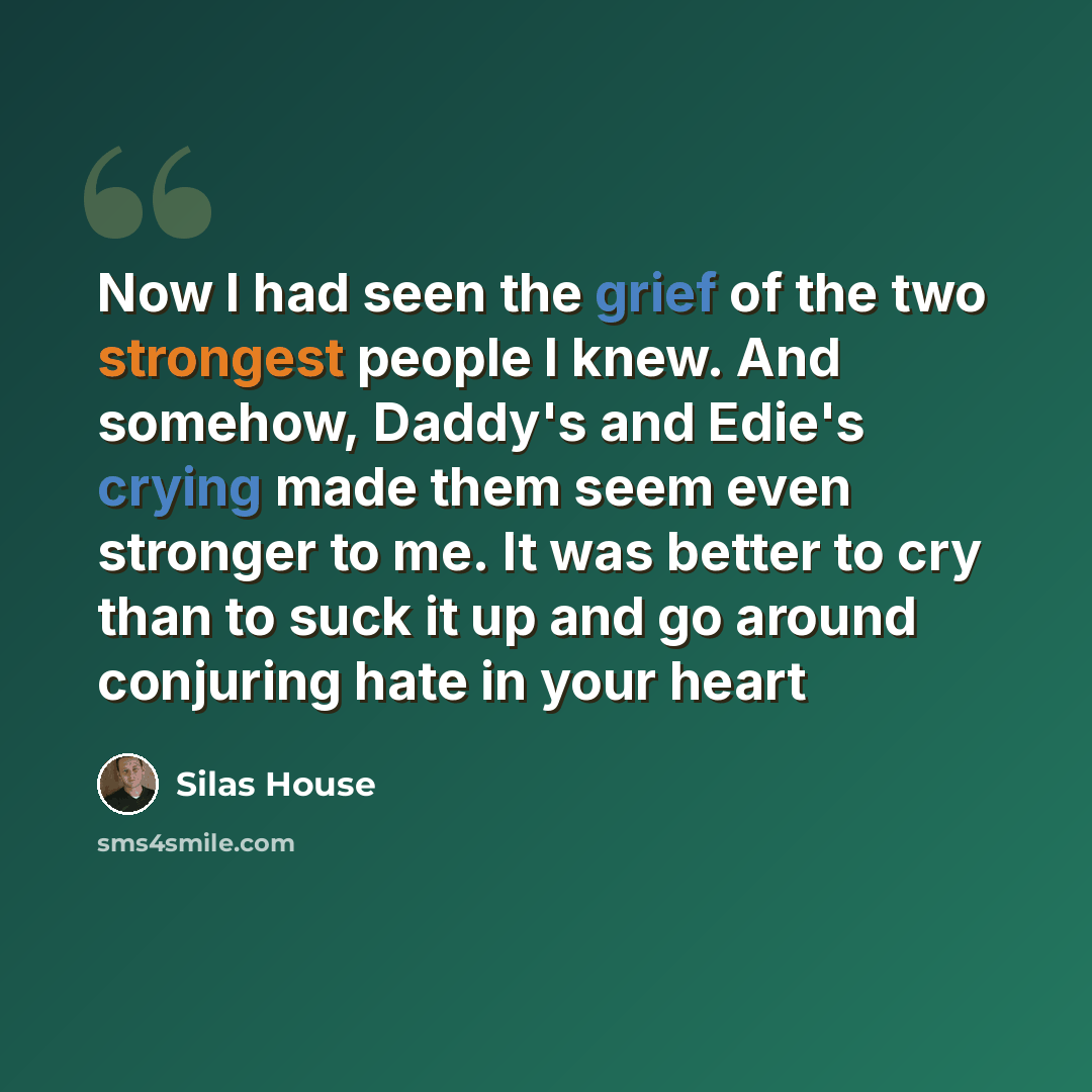 “Now I had seen the grief of the two strongest people I knew. And somehow, Daddy's and Edie's crying made them seem even stronger to me. It was better to cry than to suck it up and go around conjuring hate in your heart” quote by Silas House