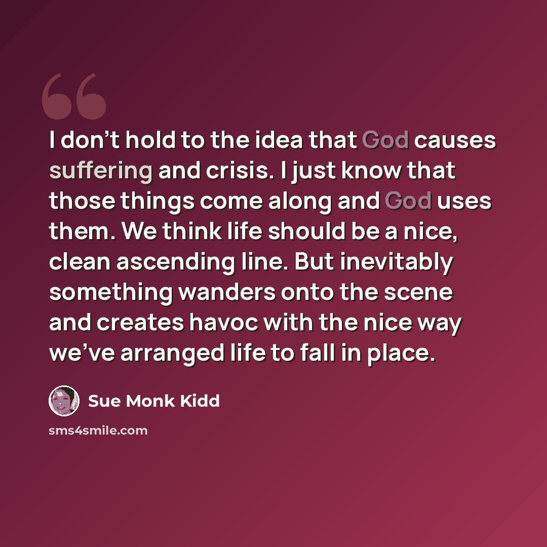 “I don't hold to the idea that God causes suffering and crisis. I just know that those things come along and God uses them. We think life should be a nice, clean ascending line. But inevitably something wanders onto the scene and creates havoc with the nice way we've arranged life to fall in place.” quote by Sue Monk Kidd