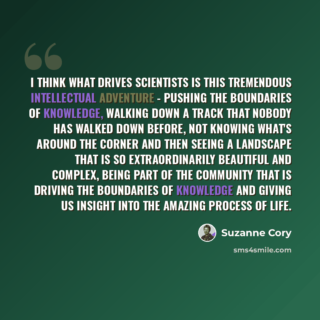 “I think what drives scientists is this tremendous intellectual adventure - pushing the boundaries of knowledge, walking down a track that nobody has walked down before, not knowing what's around the corner and then seeing a landscape that is so extraordinarily beautiful and complex, being part of…” quote by Suzanne Cory