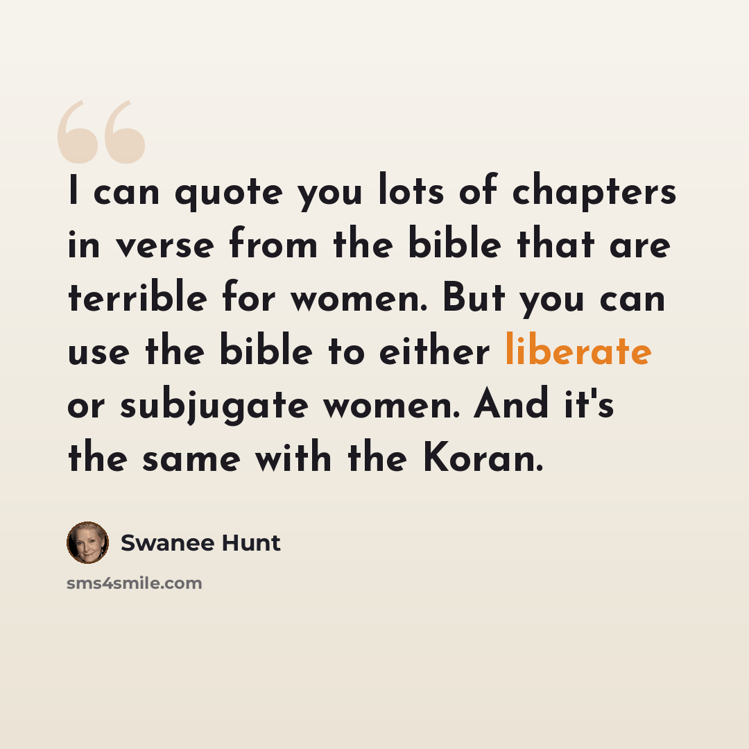 “I can quote you lots of chapters in verse from the bible that are terrible for women. But you can use the bible to either liberate or subjugate women. And it's the same with the Koran.” quote by Swanee Hunt