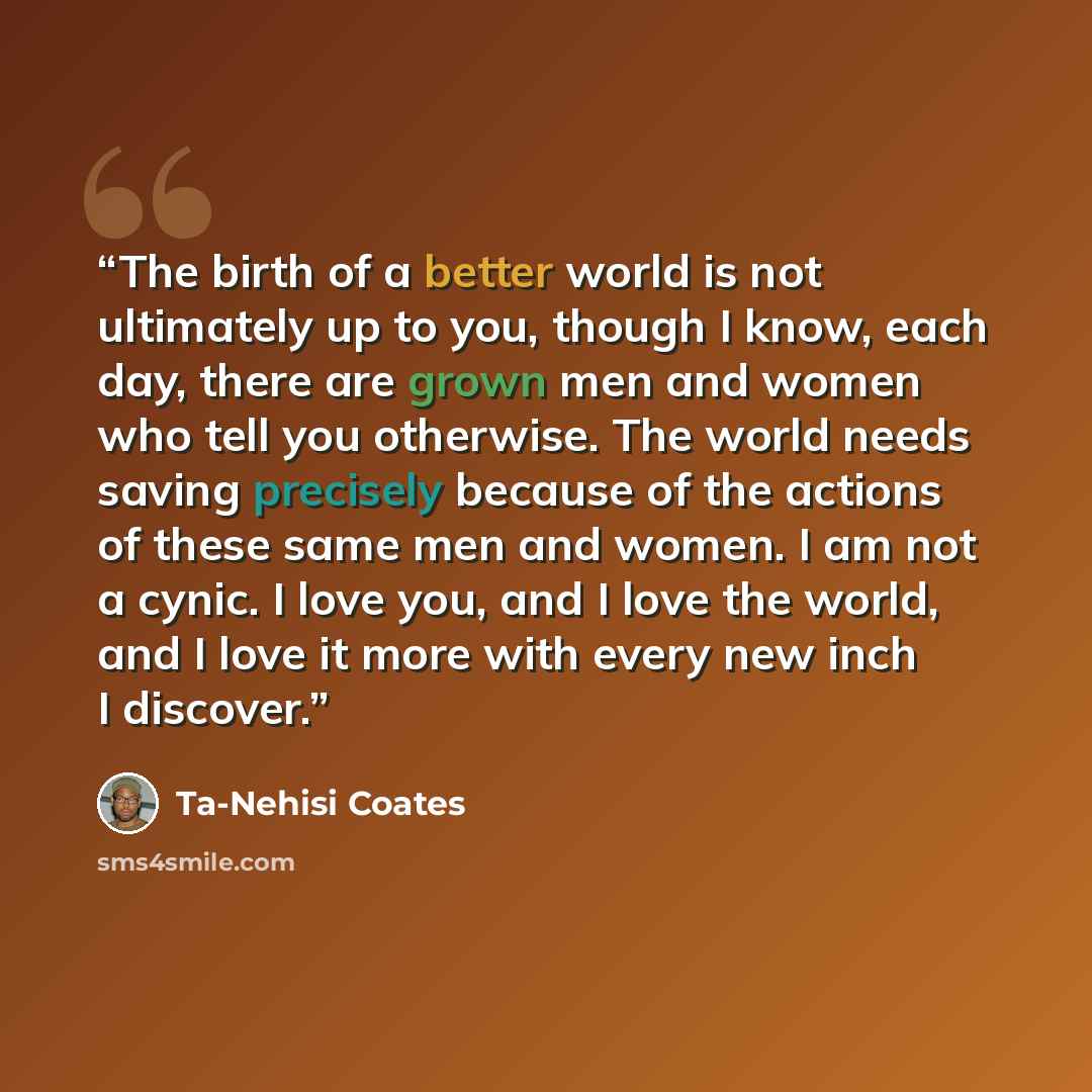 “The birth of a better world is not ultimately up to you, though I know, each day, there are grown men and women who tell you otherwise. The world needs saving precisely because of the actions of these same men and women. I am not a cynic. I love you, and I love the world, and I love it more with…” quote by Ta-Nehisi Coates