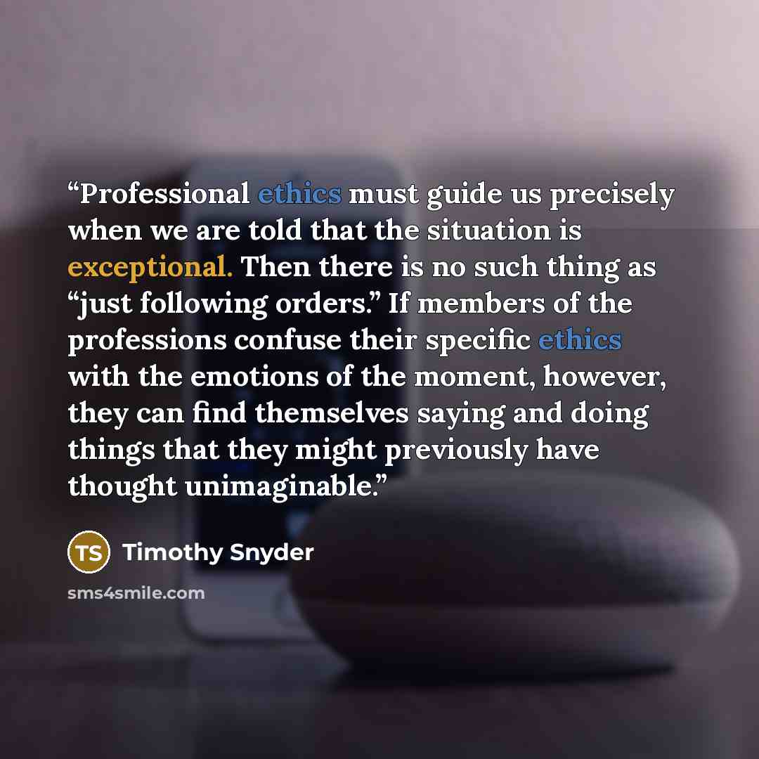 “Professional ethics must guide us precisely when we are told that the situation is exceptional. Then there is no such thing as “just following orders.” If members of the professions confuse their specific ethics with the emotions of the moment, however, they can find themselves saying and doing…” quote by Timothy Snyder