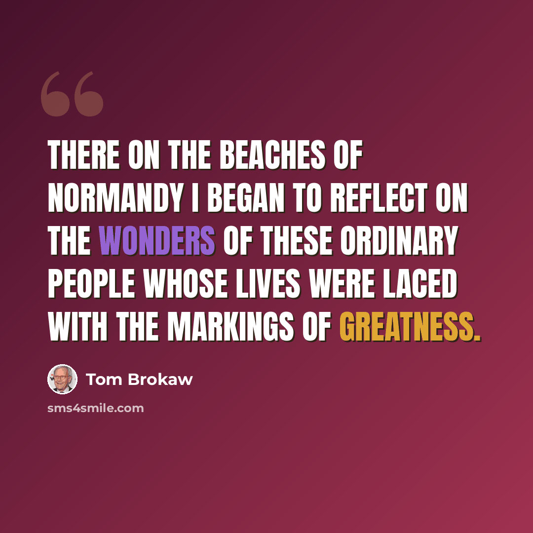 “there on the beaches of Normandy I began to reflect on the wonders of these ordinary people whose lives were laced with the markings of greatness.” quote by Tom Brokaw