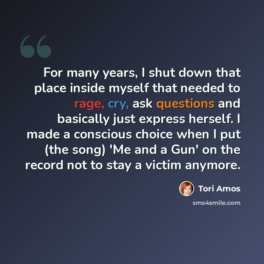 “For many years, I shut down that place inside myself that needed to rage, cry, ask questions and basically just express herself. I made a conscious choice when I put (the song) 'Me and a Gun' on the record not to stay a victim anymore.” quote by Tori Amos