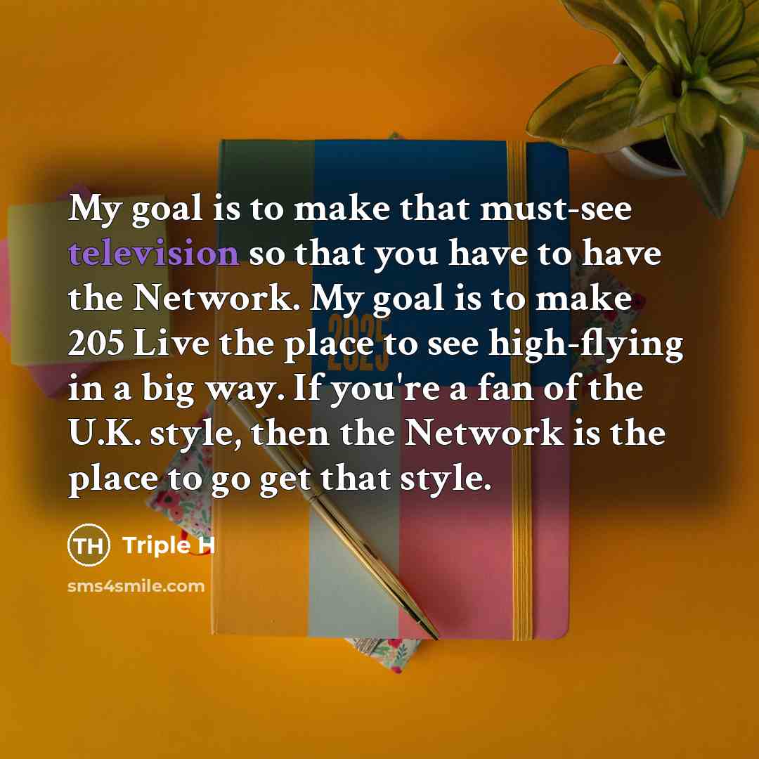 “My goal is to make that must-see television so that you have to have the Network. My goal is to make 205 Live the place to see high-flying in a big way. If you're a fan of the U.K. style, then the Network is the place to go get that style.” quote by Triple H