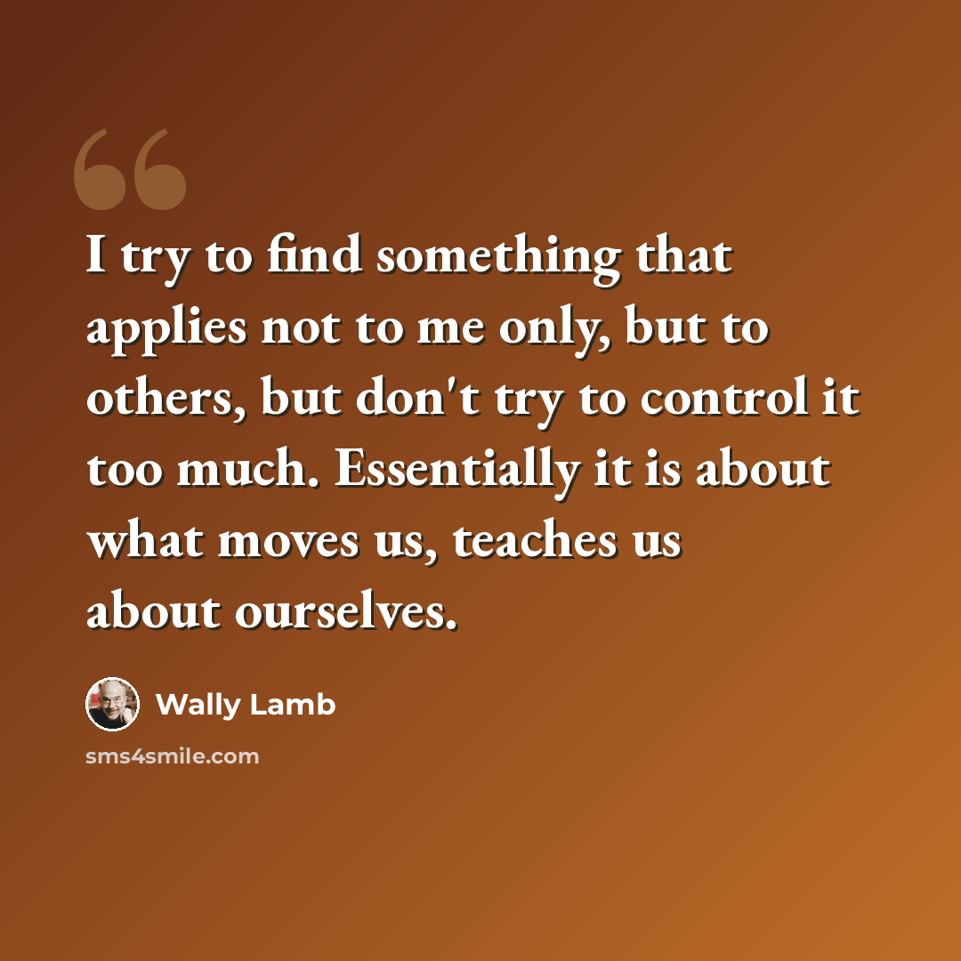 “I try to find something that applies not to me only, but to others, but don't try to control it too much. Essentially it is about what moves us, teaches us about ourselves.” quote by Wally Lamb