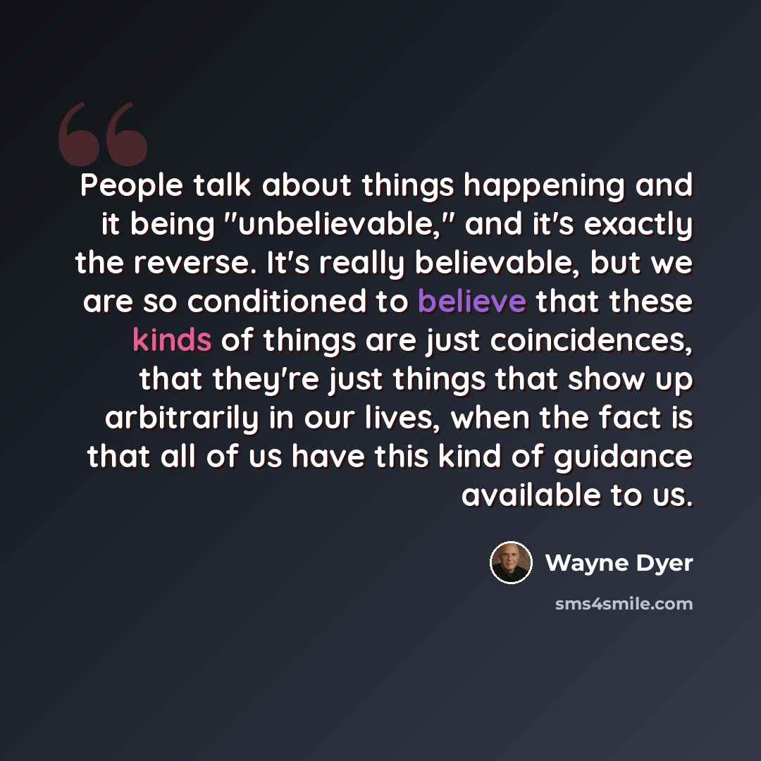 “People talk about things happening and it being "unbelievable," and it's exactly the reverse. It's really believable, but we are so conditioned to believe that these kinds of things are just coincidences, that they're just things that show up arbitrarily in our lives, when the fact is that all of…” quote by Wayne Dyer