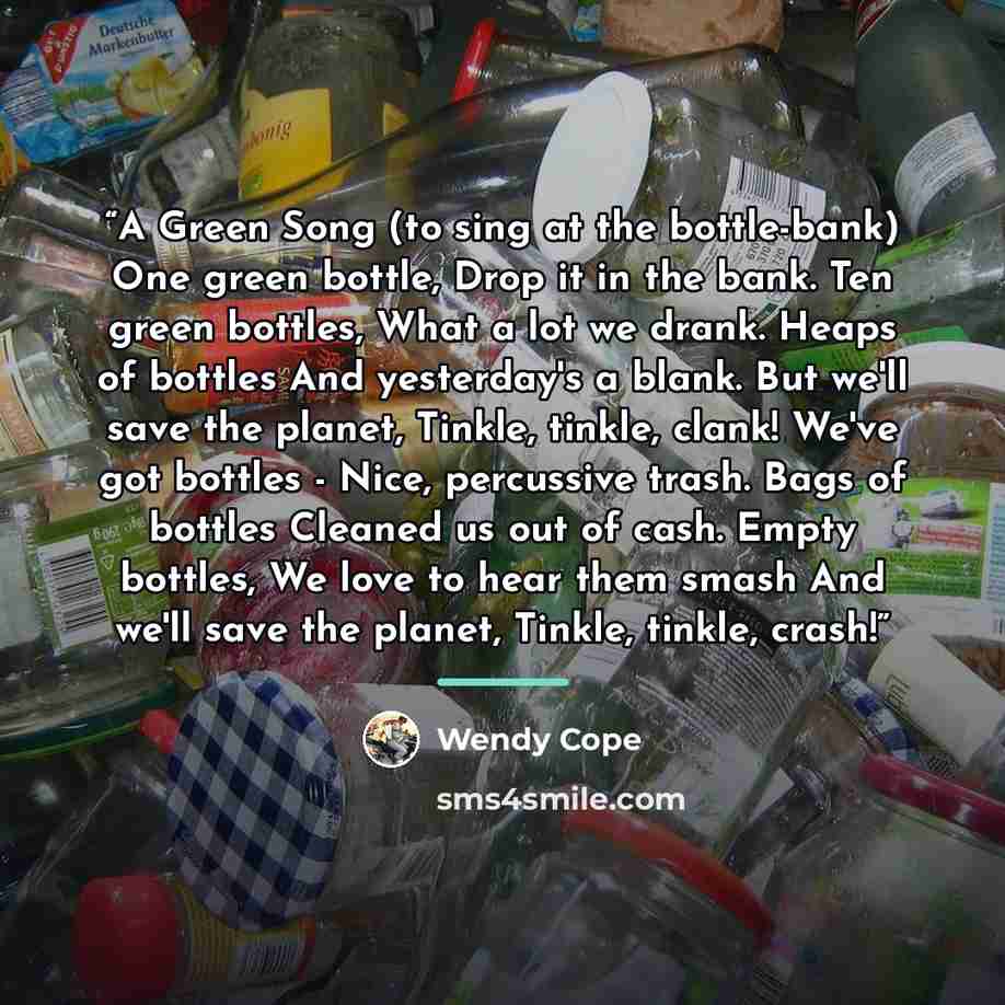 “A Green Song (to sing at the bottle-bank) One green bottle, Drop it in the bank. Ten green bottles, What a lot we drank. Heaps of bottles And yesterday's a blank. But we'll save the planet, Tinkle, tinkle, clank! We've got bottles - Nice, percussive trash. Bags of bottles Cleaned us out of cash…” quote by Wendy Cope