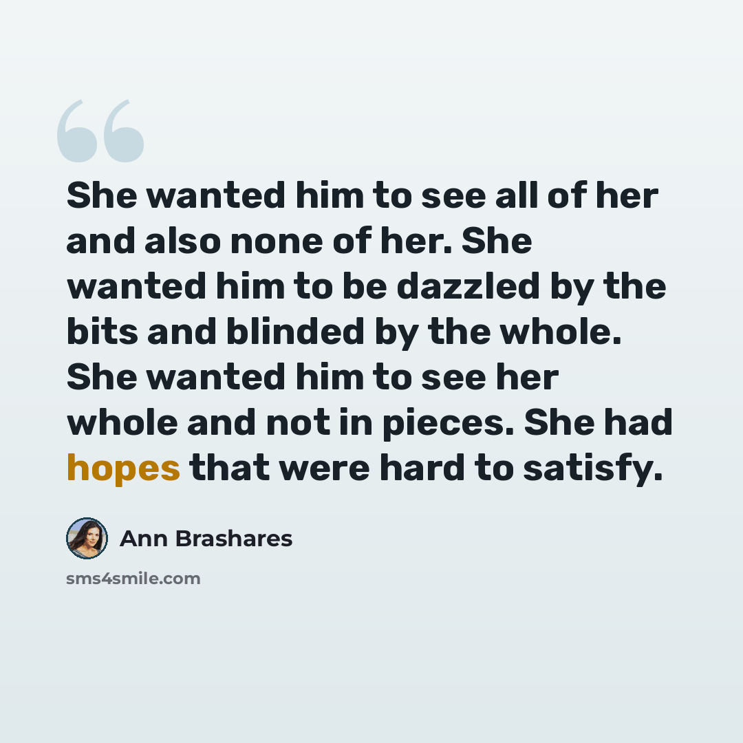 “She wanted him to see all of her and also none of her. She wanted him to be dazzled by the bits and blinded by the whole. She wanted him to see her whole and not in pieces. She had hopes that were hard to satisfy.” quote by Ann Brashares