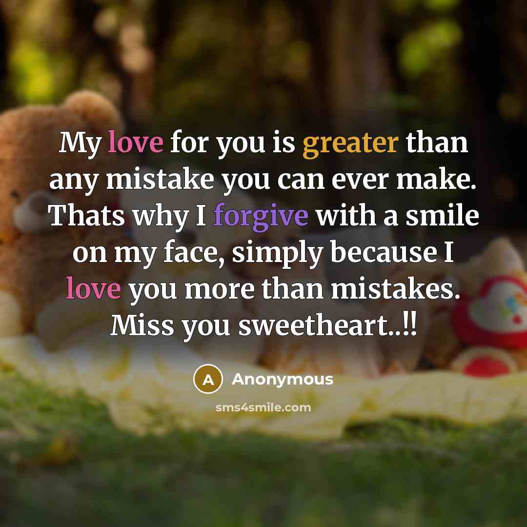 “My love for you is greater than any mistake you can ever make. Thats why I forgive with a smile on my face, simply because I love you more than mistakes. Miss you sweetheart..!!” quote by Anonymous