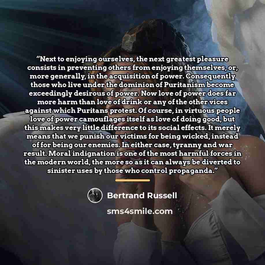 “Next to enjoying ourselves, the next greatest pleasure consists in preventing others from enjoying themselves, or, more generally, in the acquisition of power. Consequently those who live under the dominion of Puritanism become exceedingly desirous of power. Now love of power does far more harm…” quote by Bertrand Russell