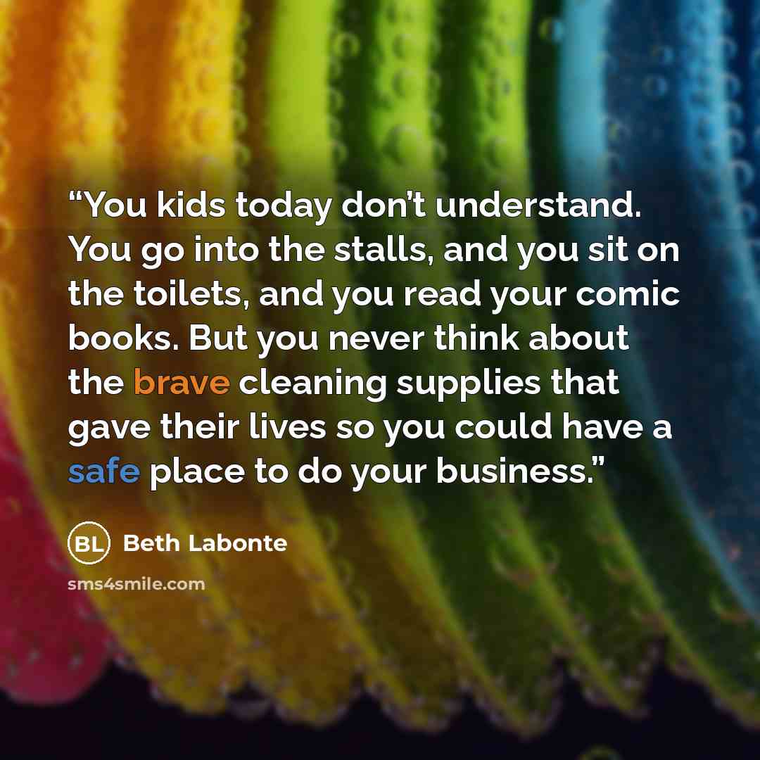 “You kids today don’t understand. You go into the stalls, and you sit on the toilets, and you read your comic books. But you never think about the brave cleaning supplies that gave their lives so you could have a safe place to do your business.” quote by Beth Labonte
