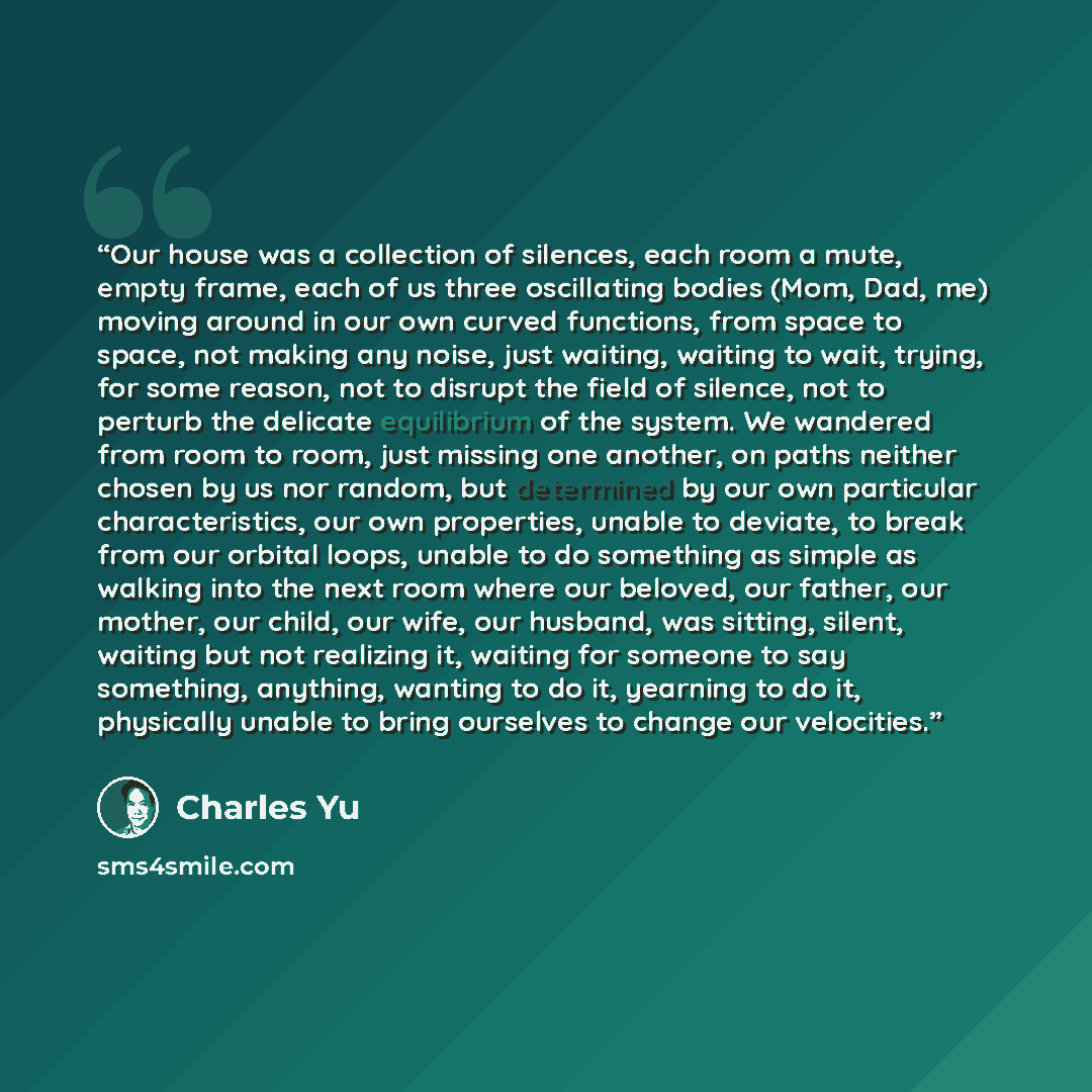 “Our house was a collection of silences, each room a mute, empty frame, each of us three oscillating bodies (Mom, Dad, me) moving around in our own curved functions, from space to space, not making any noise, just waiting, waiting to wait, trying, for some reason, not to disrupt the field of…” quote by Charles Yu