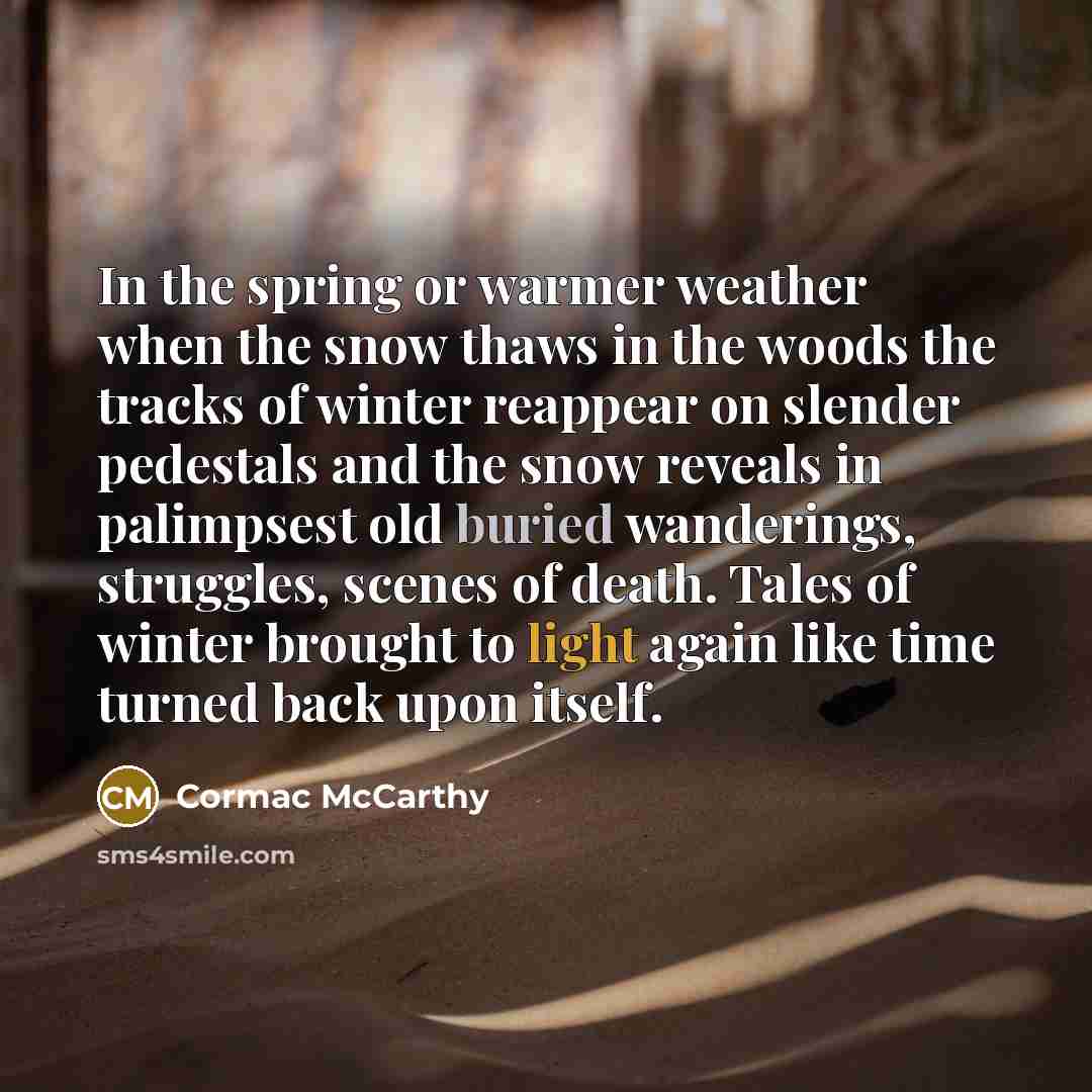 “In the spring or warmer weather when the snow thaws in the woods the tracks of winter reappear on slender pedestals and the snow reveals in palimpsest old buried wanderings, struggles, scenes of death. Tales of winter brought to light again like time turned back upon itself.” quote by Cormac McCarthy