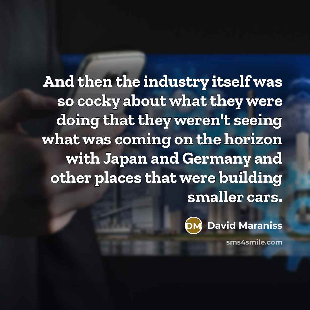“And then the industry itself was so cocky about what they were doing that they weren't seeing what was coming on the horizon with Japan and Germany and other places that were building smaller cars.” quote by David Maraniss