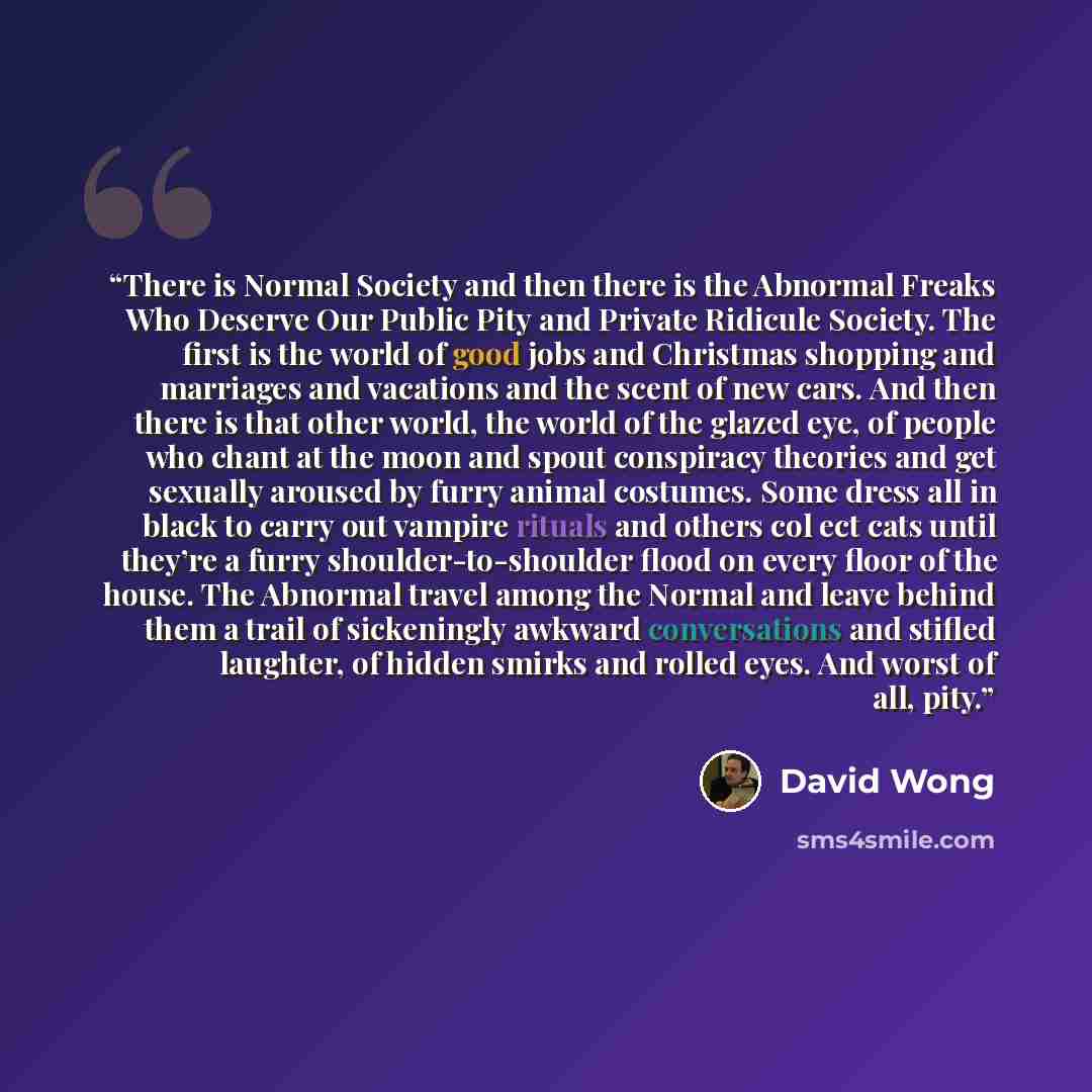 “There is Normal Society and then there is the Abnormal Freaks Who Deserve Our Public Pity and Private Ridicule Society. The first is the world of good jobs and Christmas shopping and marriages and vacations and the scent of new cars. And then there is that other world, the world of the glazed eye…” quote by David Wong