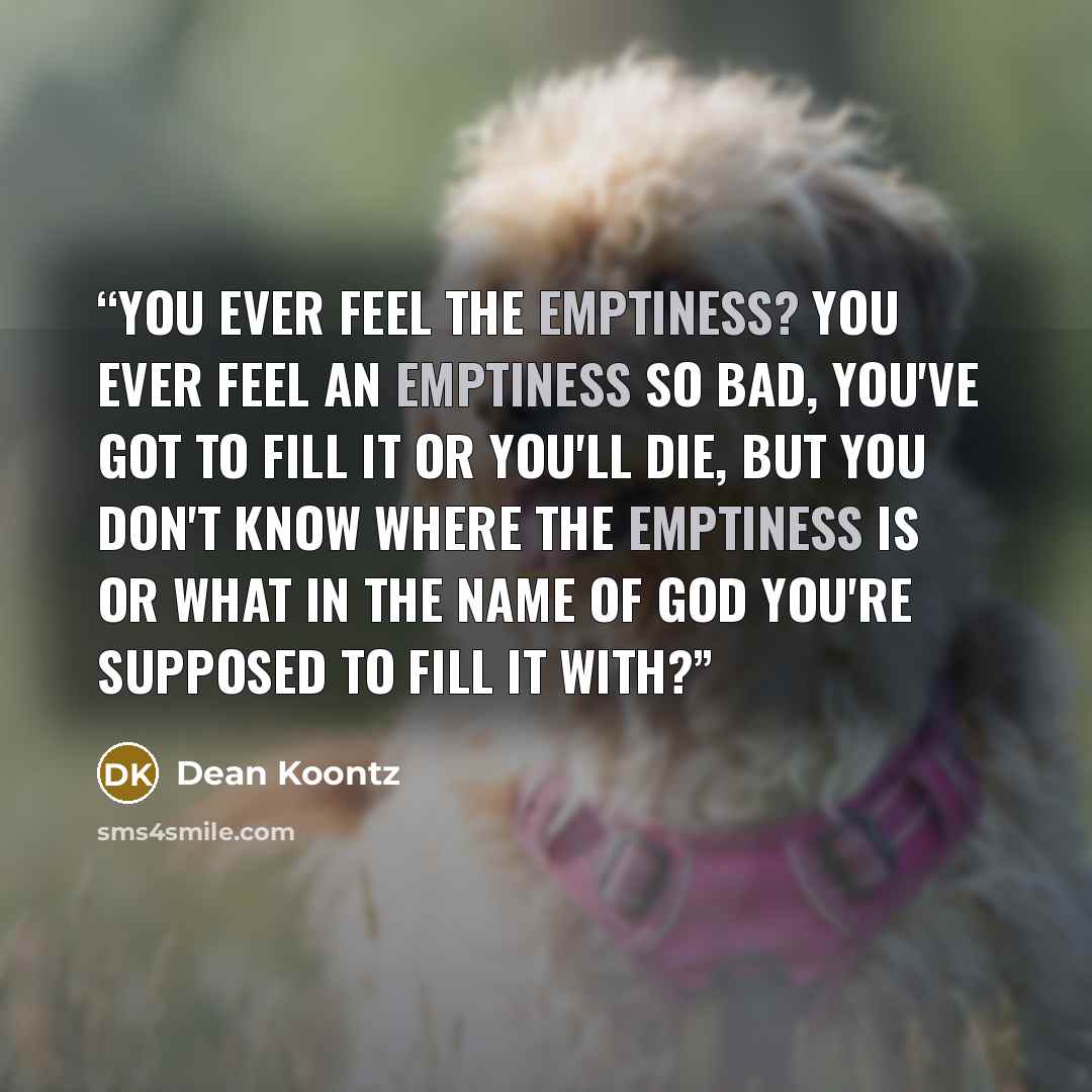 “You ever feel the emptiness? You ever feel an emptiness so bad, you've got to fill it or you'll die, but you don't know where the emptiness is or what in the name of God you're supposed to fill it WITH?” quote by Dean Koontz