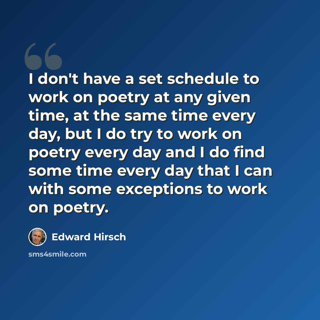 “I don't have a set schedule to work on poetry at any given time, at the same time every day, but I do try to work on poetry every day and I do find some time every day that I can with some exceptions to work on poetry.” quote by Edward Hirsch