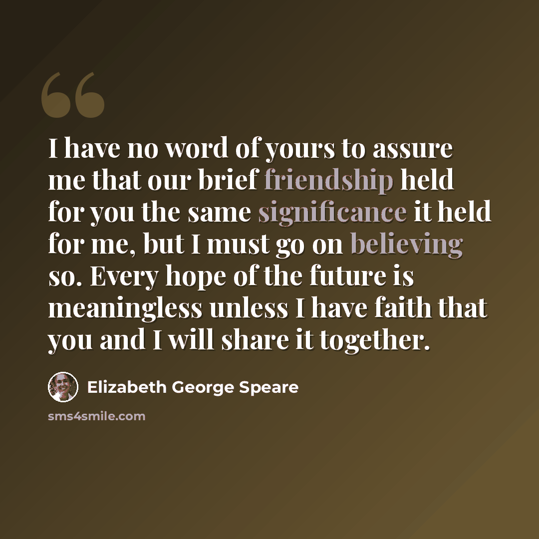 “I have no word of yours to assure me that our brief friendship held for you the same significance it held for me, but I must go on believing so. Every hope of the future is meaningless unless I have faith that you and I will share it together.” quote by Elizabeth George Speare