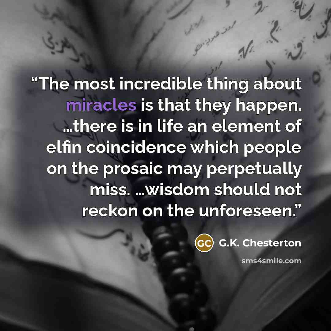 “The most incredible thing about miracles is that they happen. …there is in life an element of elfin coincidence which people on the prosaic may perpetually miss. …wisdom should not reckon on the unforeseen.” quote by G.K. Chesterton