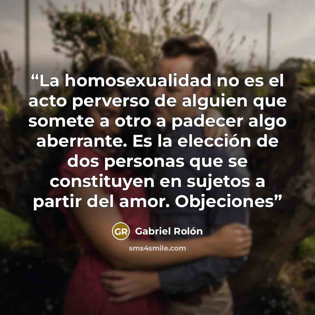 “La homosexualidad no es el acto perverso de alguien que somete a otro a padecer algo aberrante. Es la elección de dos personas que se constituyen en sujetos a partir del amor. Objeciones” quote by Gabriel Rolón