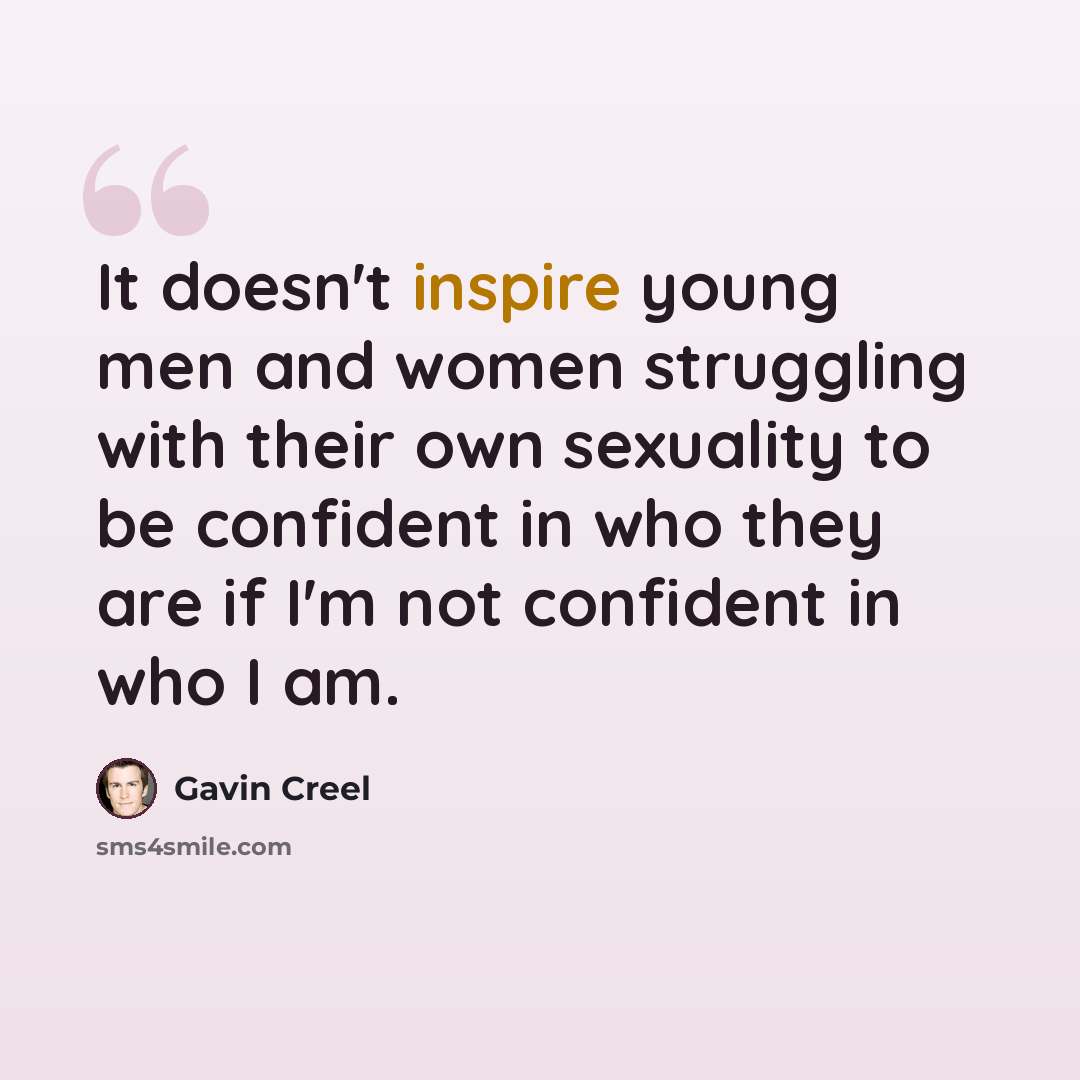 “It doesn't inspire young men and women struggling with their own sexuality to be confident in who they are if I'm not confident in who I am.” quote by Gavin Creel
