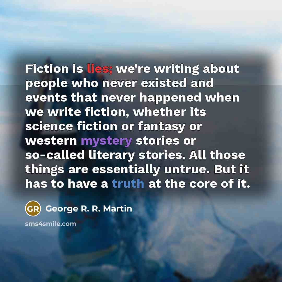 “Fiction is lies; we're writing about people who never existed and events that never happened when we write fiction, whether its science fiction or fantasy or western mystery stories or so-called literary stories. All those things are essentially untrue. But it has to have a truth at the core of it.” quote by George R. R. Martin