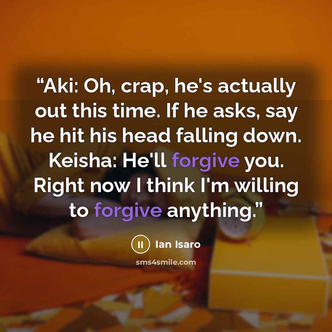 “Aki: Oh, crap, he's actually out this time. If he asks, say he hit his head falling down. Keisha: He'll forgive you. Right now I think I'm willing to forgive anything.” quote by Ian Isaro