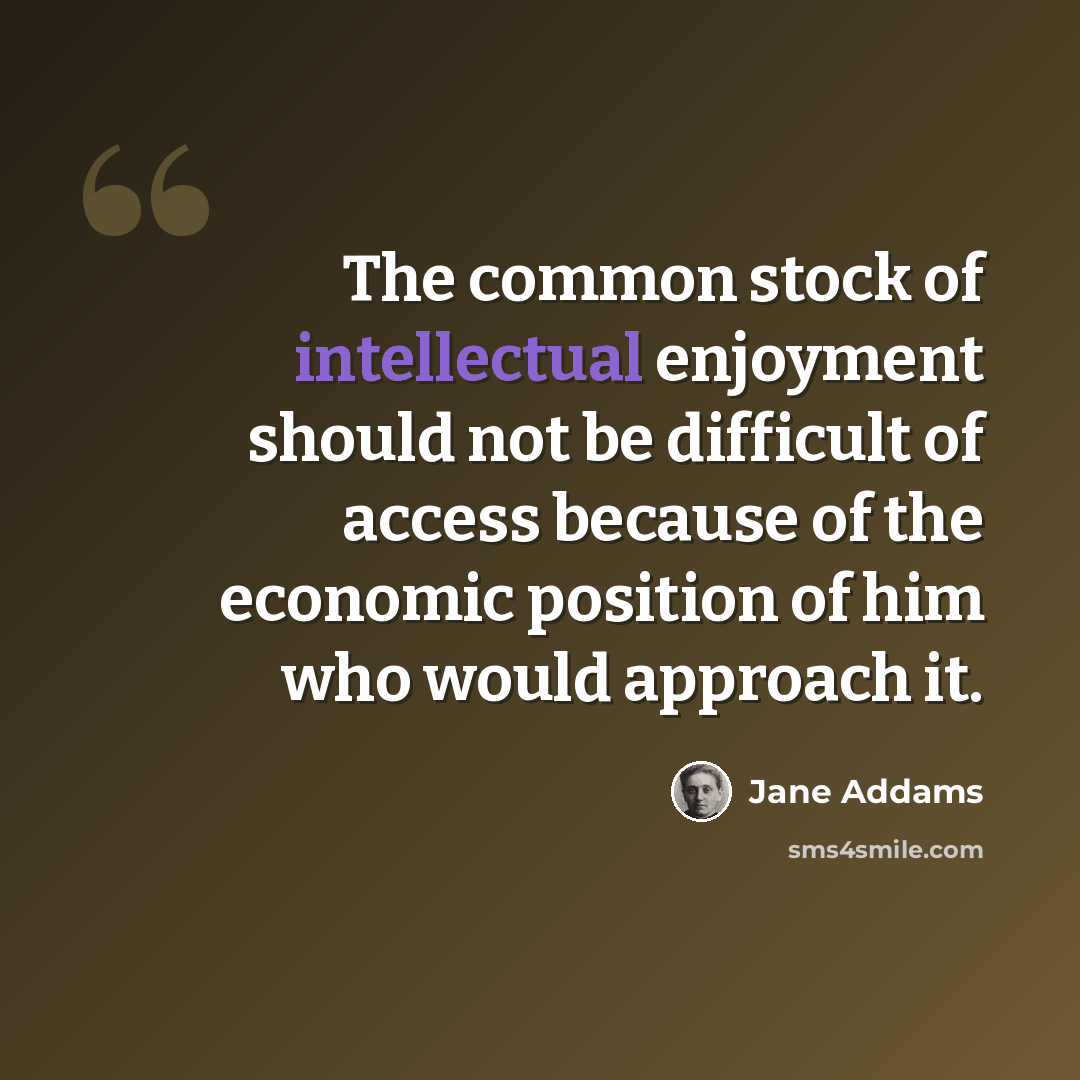 “The common stock of intellectual enjoyment should not be difficult of access because of the economic position of him who would approach it.” quote by Jane Addams