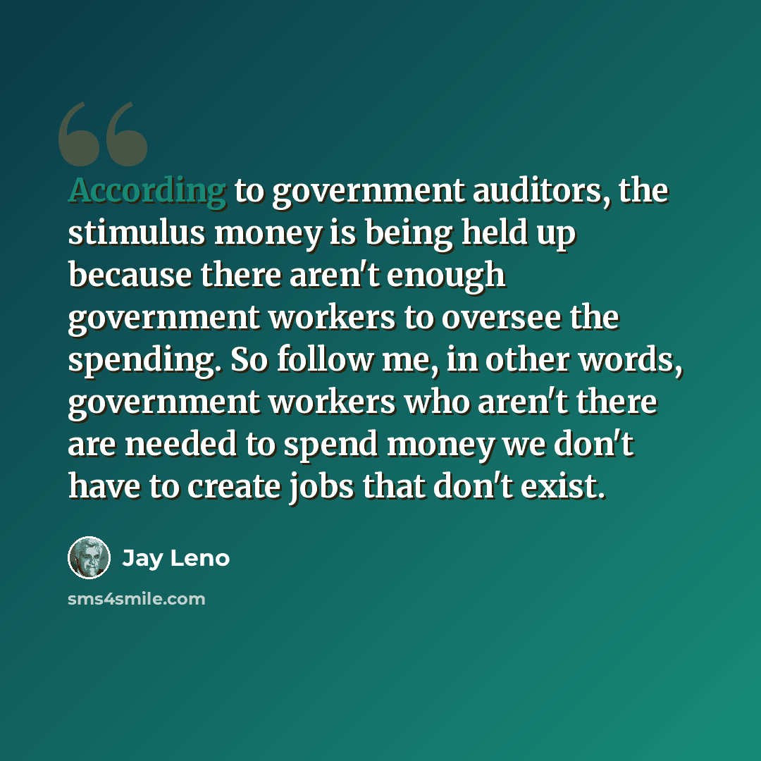 “According to government auditors, the stimulus money is being held up because there aren't enough government workers to oversee the spending. So follow me, in other words, government workers who aren't there are needed to spend money we don't have to create jobs that don't exist.” quote by Jay Leno